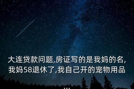 大連貸款問(wèn)題,房證寫的是我媽的名,我媽58退休了,我自己開的寵物用品...