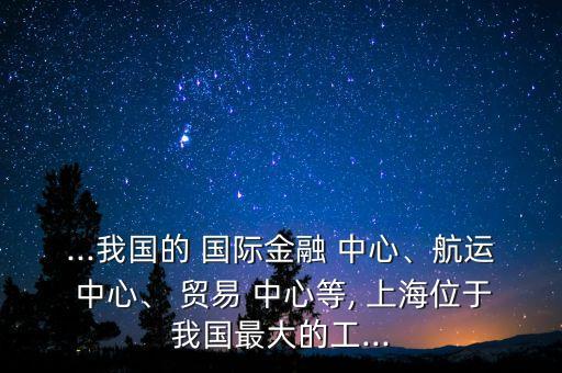 ...我國的 國際金融 中心、航運(yùn) 中心、 貿(mào)易 中心等, 上海位于我國最大的工...
