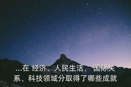...在 經(jīng)濟(jì)、人民生活、 國際關(guān)系、科技領(lǐng)域分取得了哪些成就