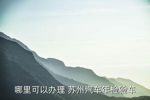 哪里可以辦理 蘇州汽車(chē)年檢驗(yàn)車(chē)