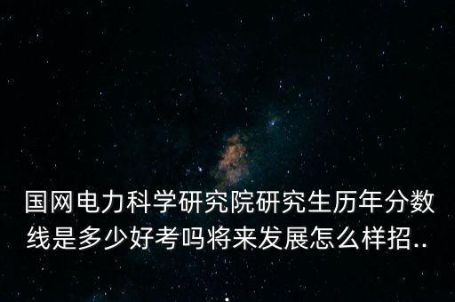  國網(wǎng)電力科學研究院研究生歷年分數(shù)線是多少好考嗎將來發(fā)展怎么樣招...