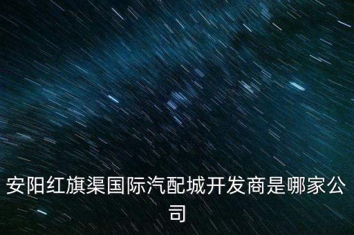 安陽(yáng)紅旗渠國(guó)際汽配城開(kāi)發(fā)商是哪家公司