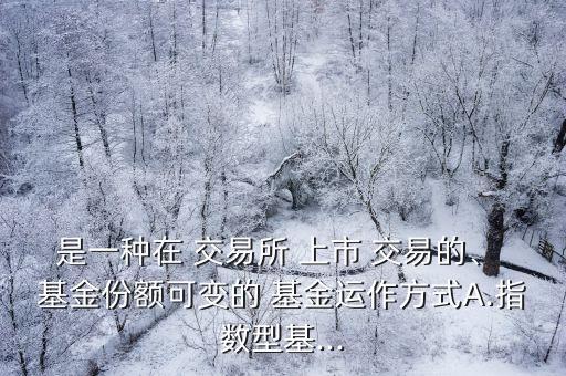 是一種在 交易所 上市 交易的、 基金份額可變的 基金運作方式A.指數(shù)型基...
