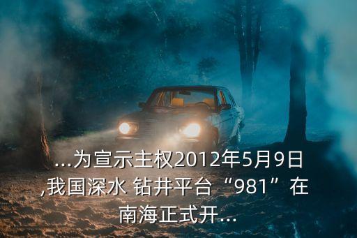 ...為宣示主權2012年5月9日,我國深水 鉆井平臺“981”在 南海正式開...