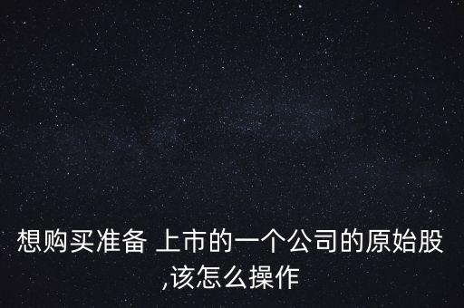 想購買準備 上市的一個公司的原始股,該怎么操作