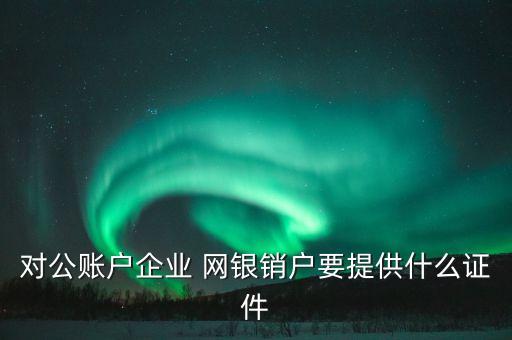 對公賬戶企業(yè) 網銀銷戶要提供什么證件