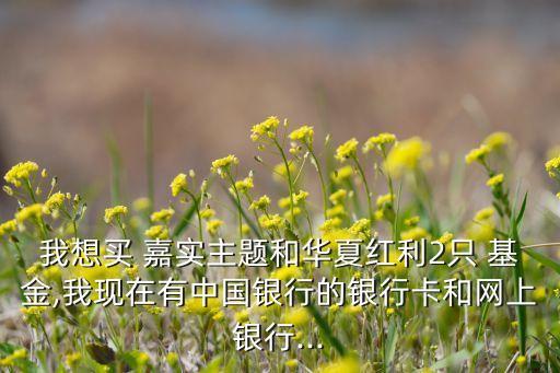 我想買 嘉實主題和華夏紅利2只 基金,我現(xiàn)在有中國銀行的銀行卡和網上銀行...