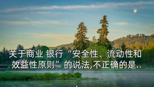 關(guān)于商業(yè) 銀行“安全性、流動(dòng)性和 效益性原則”的說法,不正確的是...