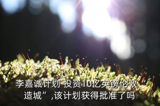  李嘉誠計劃 投資10億英鎊倫敦“造城”,該計劃獲得批準(zhǔn)了嗎
