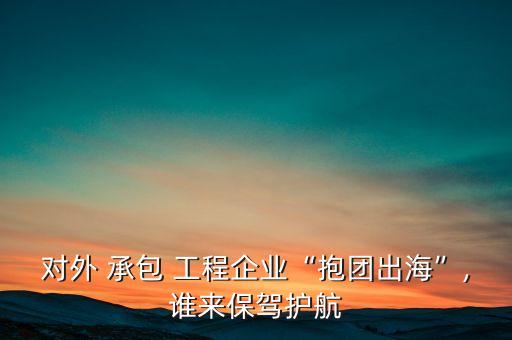 對(duì)外 承包 工程企業(yè)“抱團(tuán)出?！?誰(shuí)來(lái)保駕護(hù)航