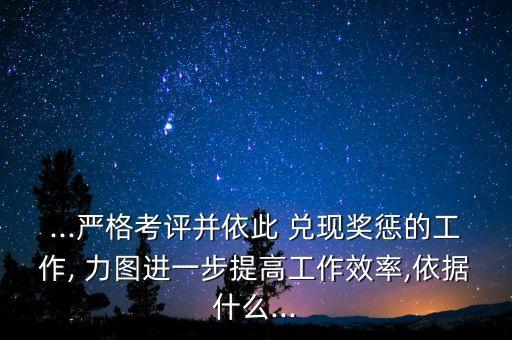 ...嚴格考評并依此 兌現(xiàn)獎懲的工作, 力圖進一步提高工作效率,依據(jù)什么...