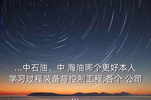 ...中石油、中 海油哪個更好本人學(xué)習(xí)過程裝備與控制工程,各個 公司...