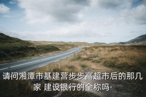 請(qǐng)問(wèn)湘潭市基建營(yíng)步步高超市后的那幾家 建設(shè)銀行的全稱嗎·
