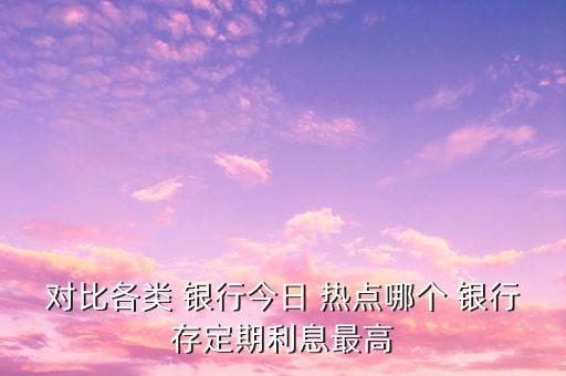 對比各類 銀行今日 熱點(diǎn)哪個 銀行存定期利息最高