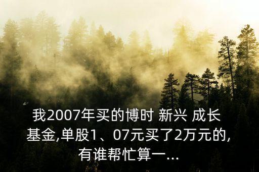 我2007年買的博時 新興 成長 基金,單股1、07元買了2萬元的,有誰幫忙算一...