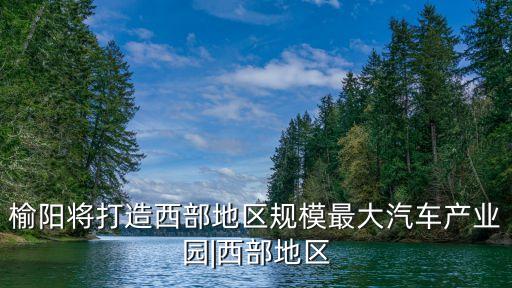 榆陽將打造西部地區(qū)規(guī)模最大汽車產業(yè)園|西部地區(qū)