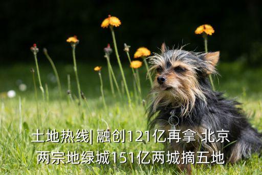 土地?zé)峋€(xiàn)| 融創(chuàng)121億再拿 北京兩宗地綠城151億兩城摘五地