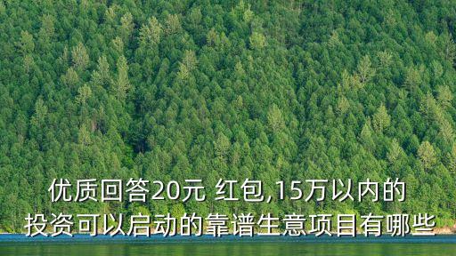 優(yōu)質(zhì)回答20元 紅包,15萬(wàn)以內(nèi)的 投資可以啟動(dòng)的靠譜生意項(xiàng)目有哪些