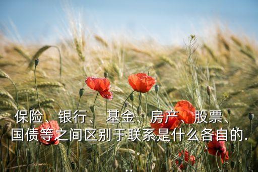 保險、銀行、 基金、房產(chǎn)、股票、 國債等之間區(qū)別于聯(lián)系是什么各自的...