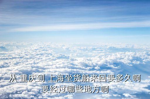 從 重慶到 上海坐貨船來回要多久啊要經過哪些地方啊