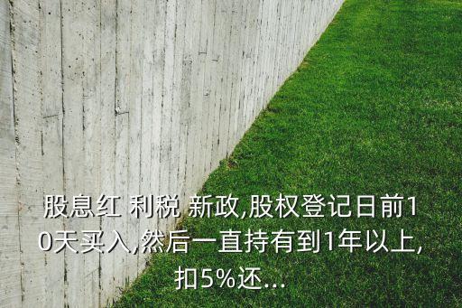 股息紅 利稅 新政,股權登記日前10天買入,然后一直持有到1年以上,扣5%還...