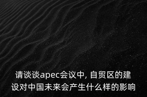請(qǐng)談?wù)刟pec會(huì)議中, 自貿(mào)區(qū)的建設(shè)對(duì)中國未來會(huì)產(chǎn)生什么樣的影響