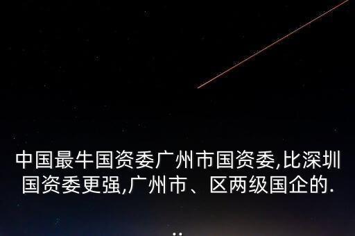 中國(guó)最牛國(guó)資委廣州市國(guó)資委,比深圳國(guó)資委更強(qiáng),廣州市、區(qū)兩級(jí)國(guó)企的...