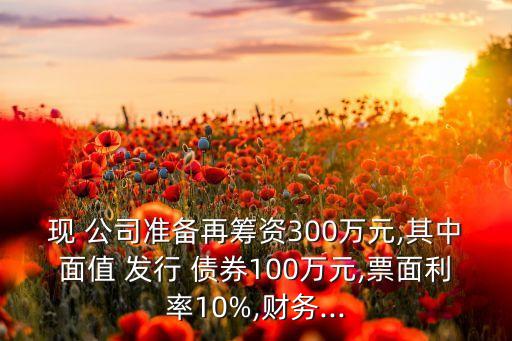 現(xiàn) 公司準(zhǔn)備再籌資300萬元,其中面值 發(fā)行 債券100萬元,票面利率10%,財務(wù)...