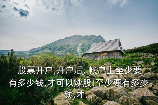  股票開(kāi)戶,開(kāi)戶后, 帳戶上至少要有多少錢,才可以炒股!至少要有多少錢,才...
