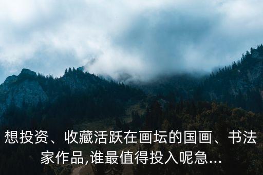 想投資、收藏活躍在畫壇的國畫、書法家作品,誰最值得投入呢急...
