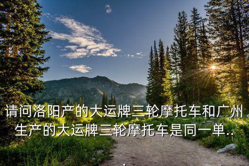 請問洛陽產的大運牌三輪摩托車和廣州生產的大運牌三輪摩托車是同一單...