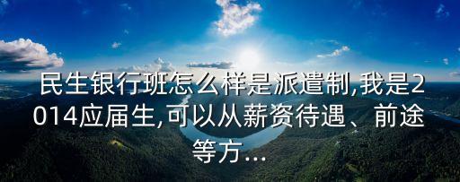  民生銀行班怎么樣是派遣制,我是2014應(yīng)屆生,可以從薪資待遇、前途等方...