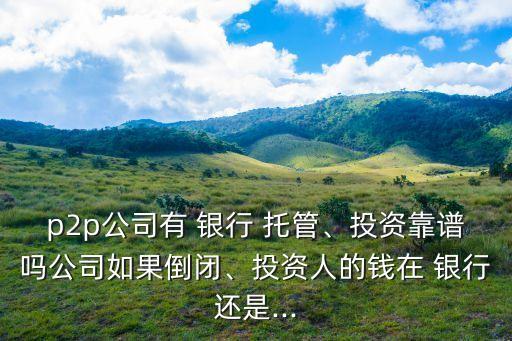 p2p公司有 銀行 托管、投資靠譜嗎公司如果倒閉、投資人的錢在 銀行還是...