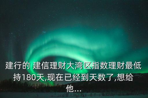 建行的 建信理財大灣區(qū)指數理財最低持180天,現在已經到天數了,想給他...