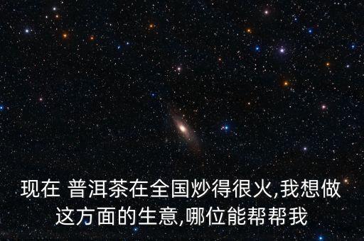 現在 普洱茶在全國炒得很火,我想做這方面的生意,哪位能幫幫我