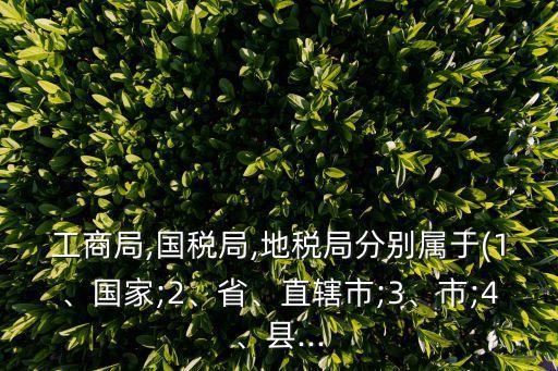 工商局,國稅局,地稅局分別屬于(1、國家;2、省、直轄市;3、市;4、縣...