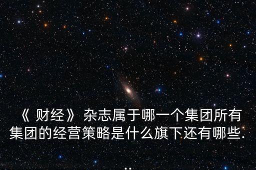 《 財經(jīng)》 雜志屬于哪一個集團(tuán)所有集團(tuán)的經(jīng)營策略是什么旗下還有哪些...