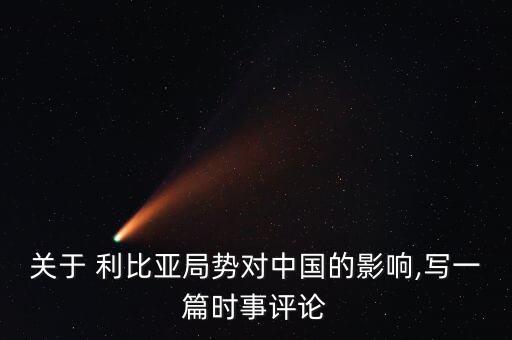 關(guān)于 利比亞局勢(shì)對(duì)中國的影響,寫一篇時(shí)事評(píng)論