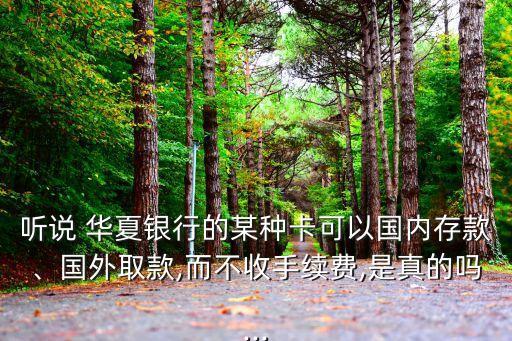 聽說 華夏銀行的某種卡可以國內存款、國外取款,而不收手續(xù)費,是真的嗎...