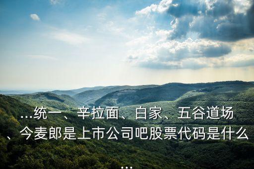 ...統(tǒng)一、辛拉面、白家、五谷道場、今麥郎是上市公司吧股票代碼是什么...