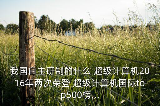 我國自主研制的什么 超級計算機2016年兩次榮登 超級計算機國際top500榜...