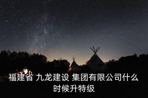 福建省 九龍建設 集團有限公司什么時候升特級