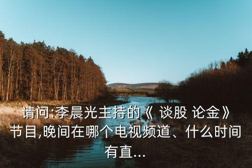 請(qǐng)問(wèn):李晨光主持的《 談股 論金》節(jié)目,晚間在哪個(gè)電視頻道、什么時(shí)間有直...