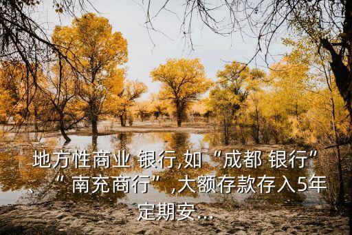 地方性商業(yè) 銀行,如“成都 銀行”、“ 南充商行”,大額存款存入5年定期安...