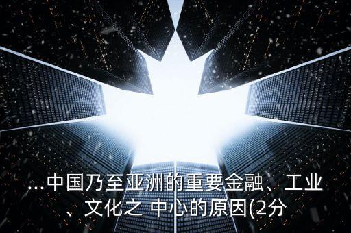 ...中國(guó)乃至亞洲的重要金融、工業(yè)、文化之 中心的原因(2分