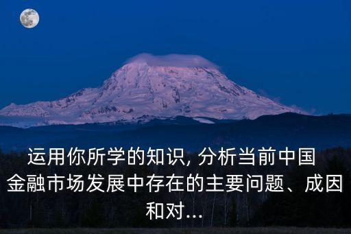 運用你所學(xué)的知識, 分析當(dāng)前中國 金融市場發(fā)展中存在的主要問題、成因和對...