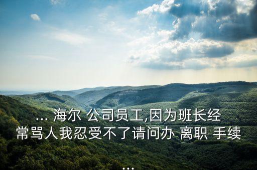 ... 海爾 公司員工,因?yàn)榘嚅L經(jīng)常罵人我忍受不了請問辦 離職 手續(xù)...