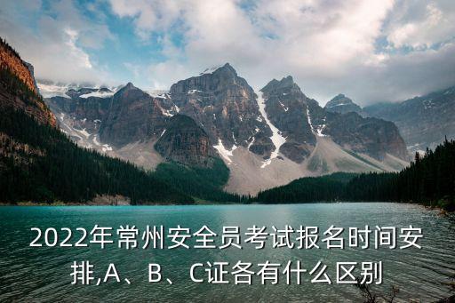 2022年常州安全員考試報名時間安排,A、B、C證各有什么區(qū)別