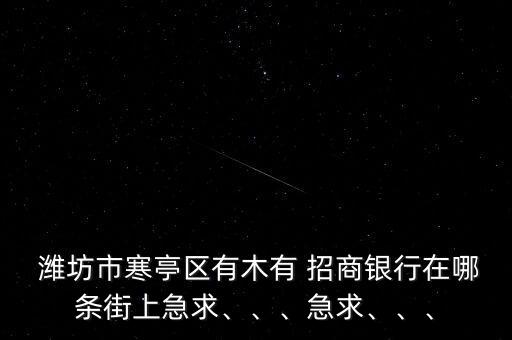  濰坊市寒亭區(qū)有木有 招商銀行在哪條街上急求、、、急求、、、