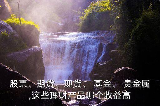 股票、期貨、現(xiàn)貨、 基金、 貴金屬,這些理財產(chǎn)品哪個收益高